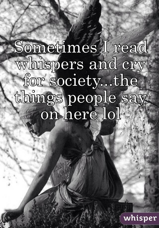 Sometimes I read whispers and cry for society...the things people say on here lol