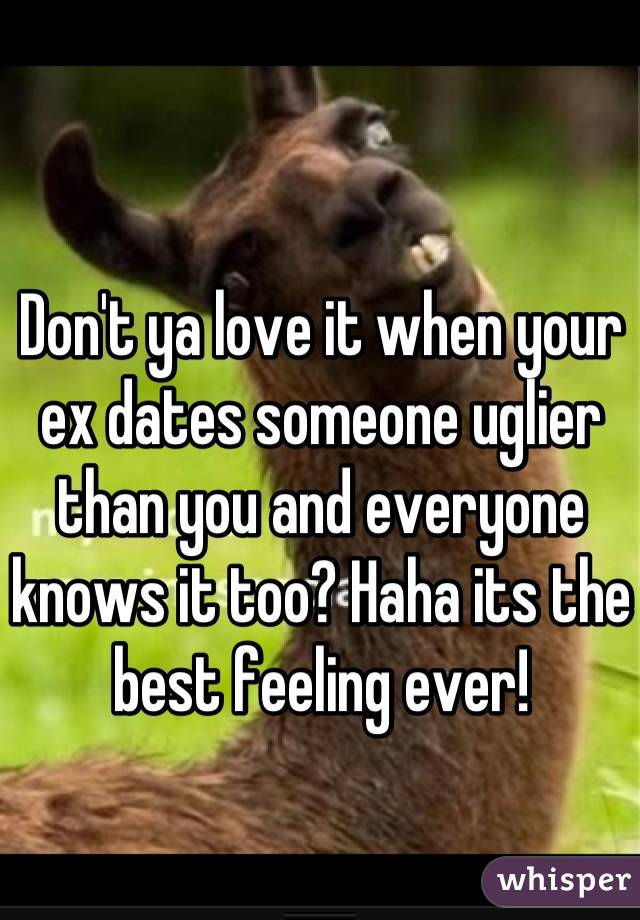 Don't ya love it when your ex dates someone uglier than you and everyone knows it too? Haha its the best feeling ever!