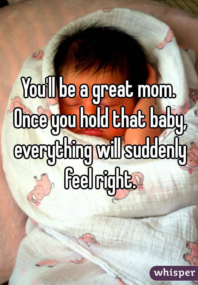 You'll be a great mom. Once you hold that baby, everything will suddenly feel right.
