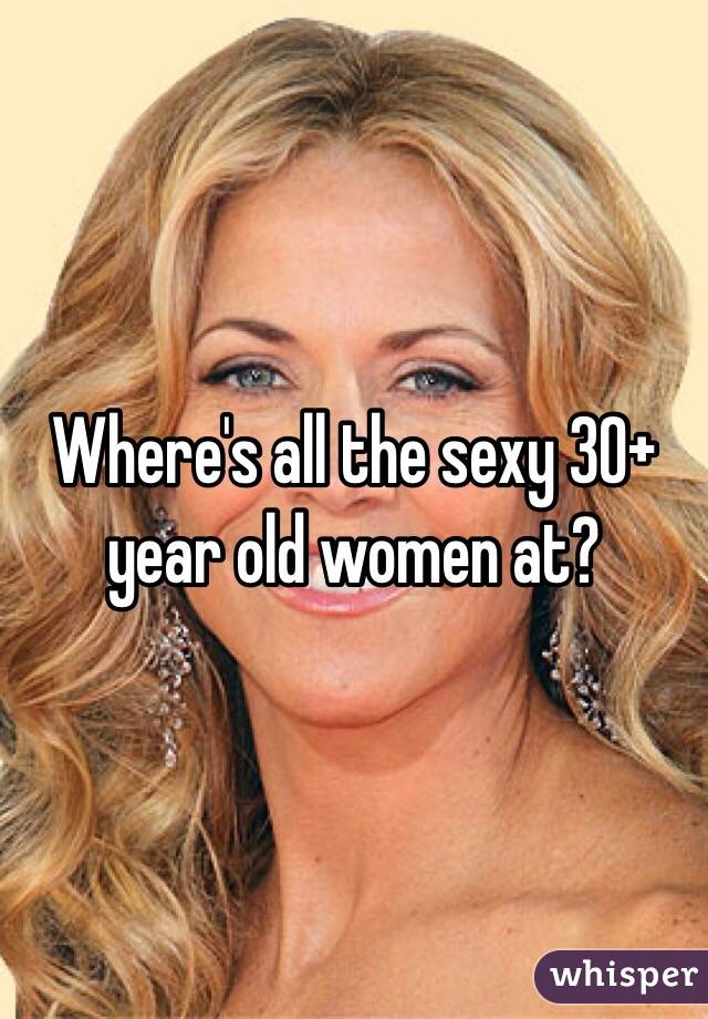 Where's all the sexy 30+ year old women at?