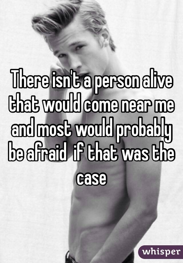 There isn't a person alive that would come near me and most would probably be afraid  if that was the case 