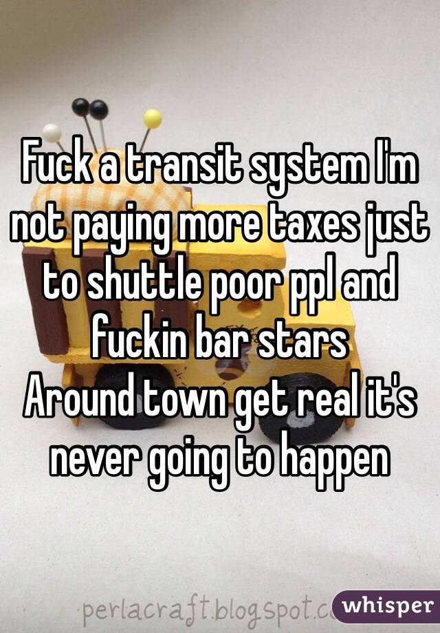 Fuck a transit system I'm not paying more taxes just to shuttle poor ppl and fuckin bar stars
Around town get real it's never going to happen 