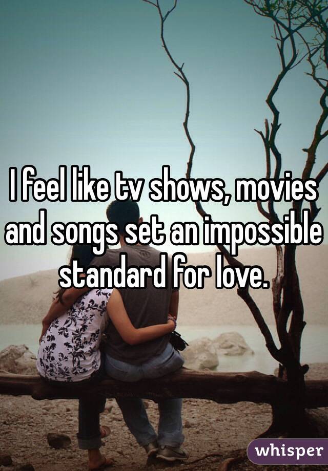 I feel like tv shows, movies and songs set an impossible standard for love.  
