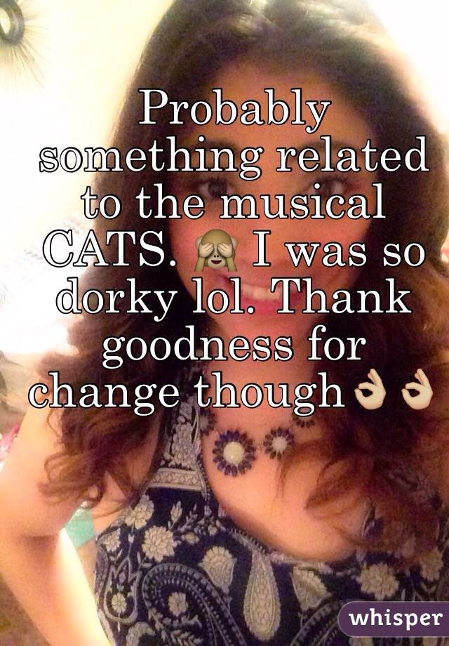 Probably something related to the musical CATS. 🙈 I was so dorky lol. Thank goodness for change though👌🏼👌🏼