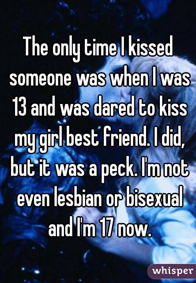 The only time I kissed someone was when I was 13 and was dared to kiss my girl best friend. I did, but it was a peck. I'm not even lesbian or bisexual and I'm 17 now.