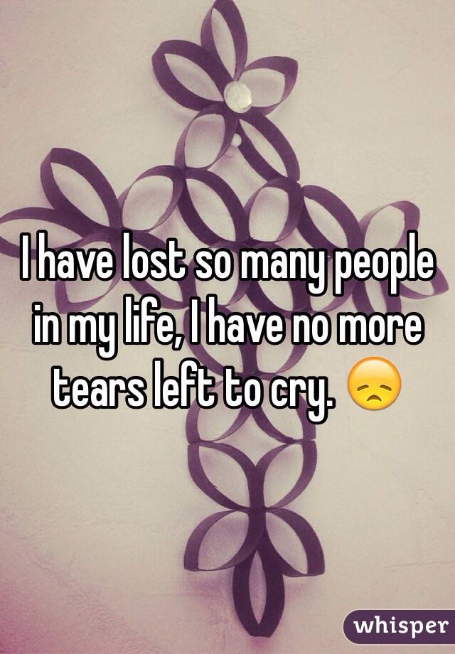 I have lost so many people in my life, I have no more tears left to cry. 😞