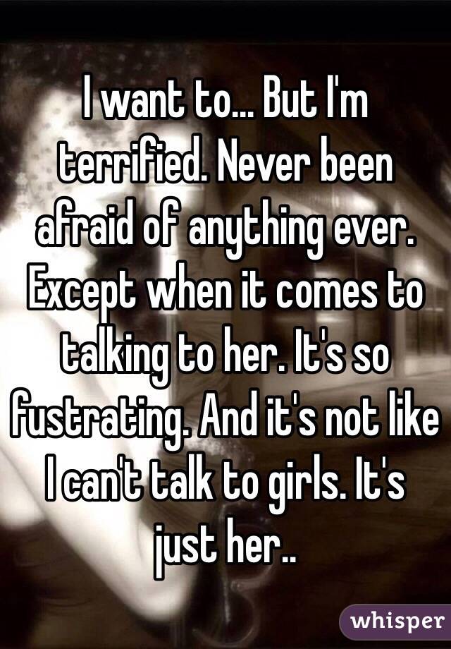 I want to... But I'm terrified. Never been afraid of anything ever. Except when it comes to talking to her. It's so fustrating. And it's not like I can't talk to girls. It's just her..