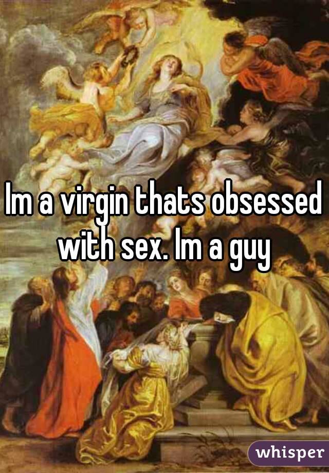 Im a virgin thats obsessed with sex. Im a guy 