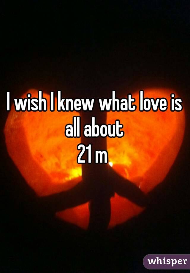 I wish I knew what love is all about 
21 m 