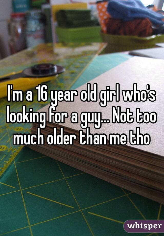 I'm a 16 year old girl who's looking for a guy... Not too much older than me tho 