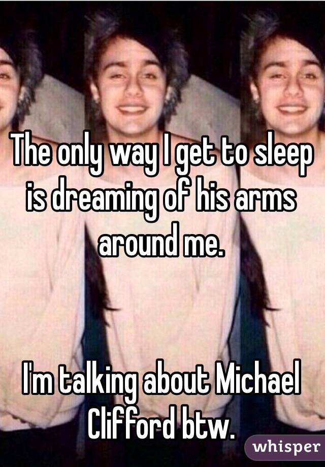 The only way I get to sleep is dreaming of his arms around me. 


I'm talking about Michael Clifford btw.
