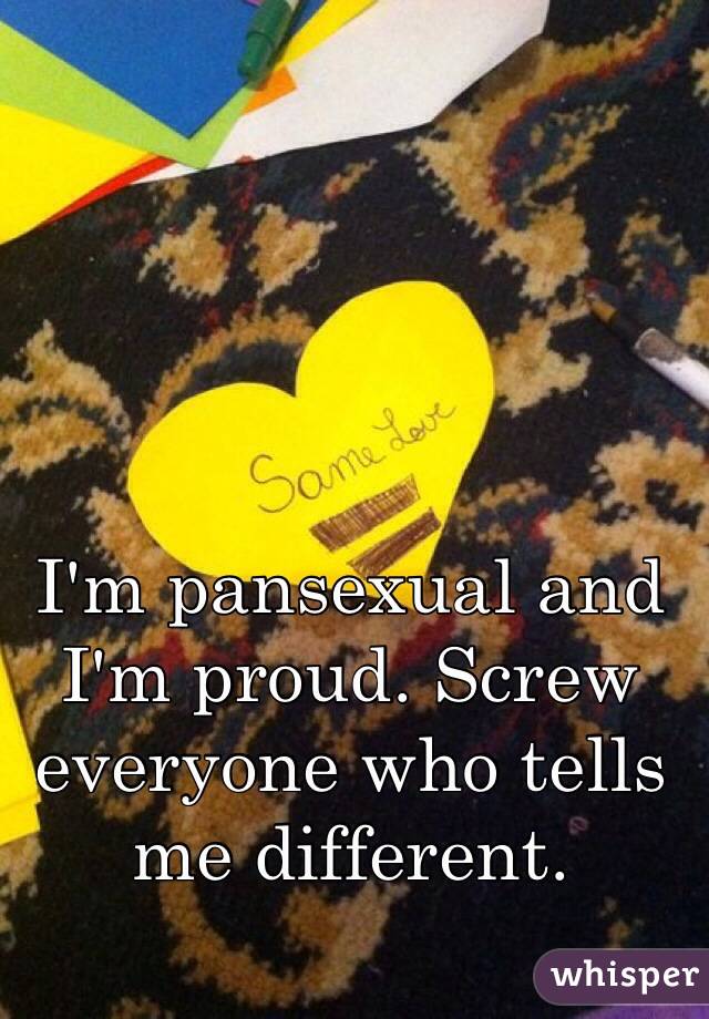 I'm pansexual and I'm proud. Screw everyone who tells me different. 
