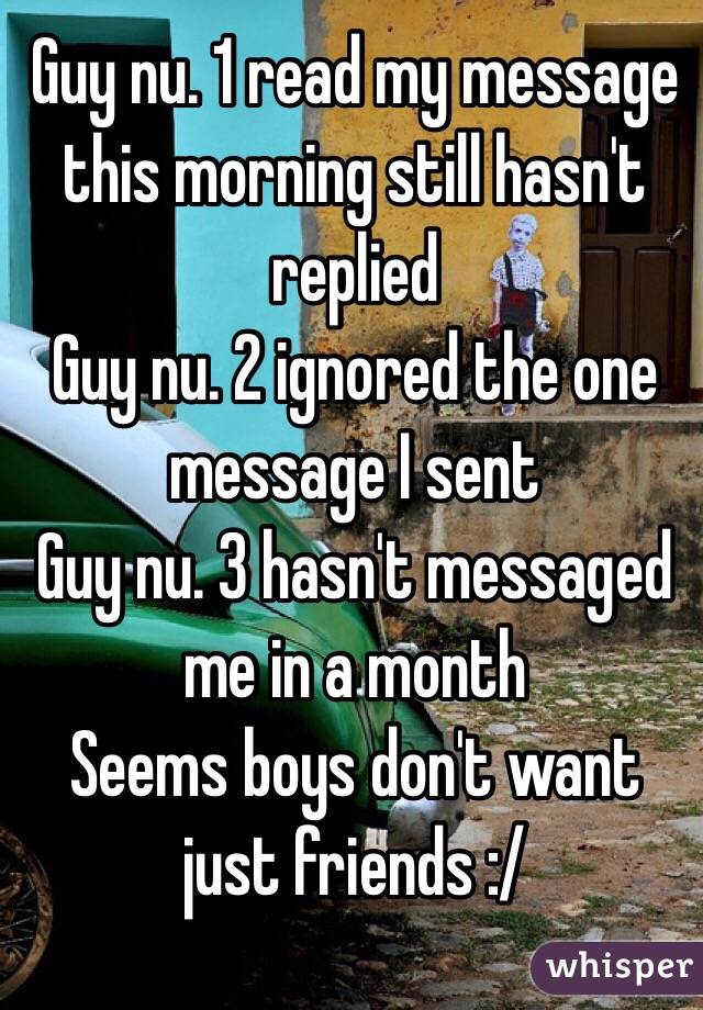 Guy nu. 1 read my message this morning still hasn't replied 
Guy nu. 2 ignored the one message I sent 
Guy nu. 3 hasn't messaged me in a month 
Seems boys don't want just friends :/