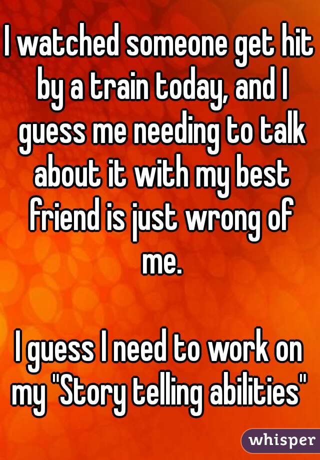 I watched someone get hit by a train today, and I guess me needing to talk about it with my best friend is just wrong of me.

I guess I need to work on my "Story telling abilities" 