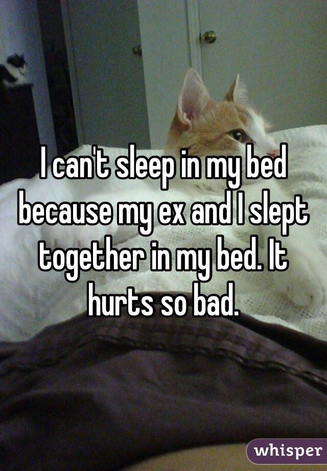 I can't sleep in my bed because my ex and I slept together in my bed. It hurts so bad. 