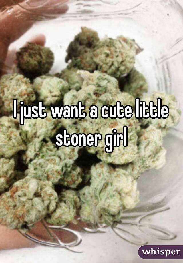 I just want a cute little stoner girl 