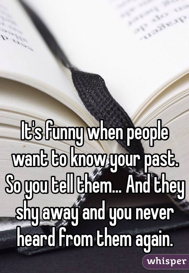 It's funny when people want to know your past. So you tell them... And they shy away and you never heard from them again.