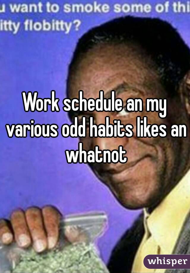Work schedule an my various odd habits likes an whatnot