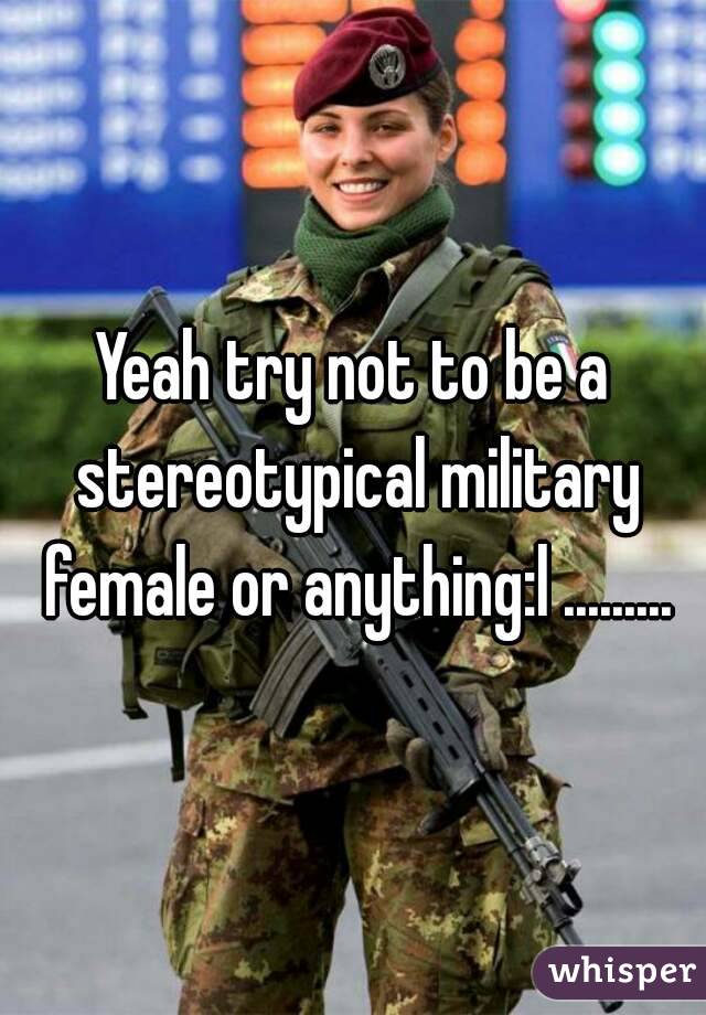 Yeah try not to be a stereotypical military female or anything:l .........