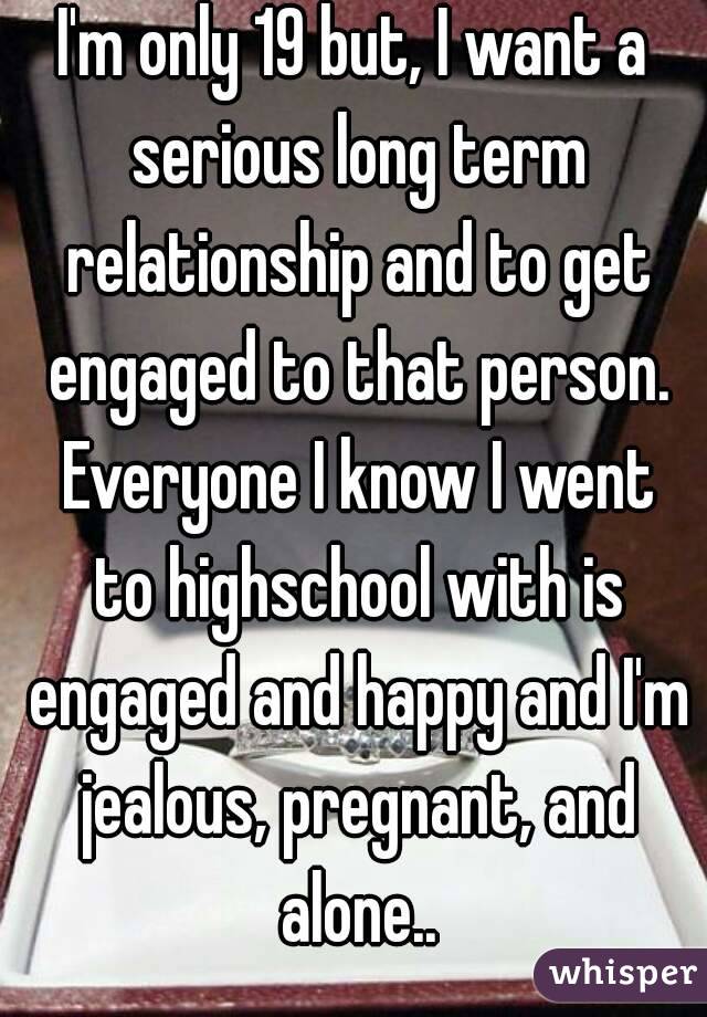 I'm only 19 but, I want a serious long term relationship and to get engaged to that person. Everyone I know I went to highschool with is engaged and happy and I'm jealous, pregnant, and alone..