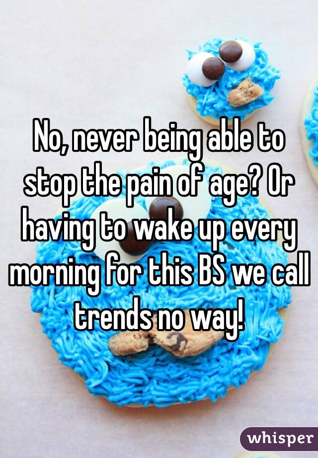 No, never being able to stop the pain of age? Or having to wake up every morning for this BS we call trends no way!