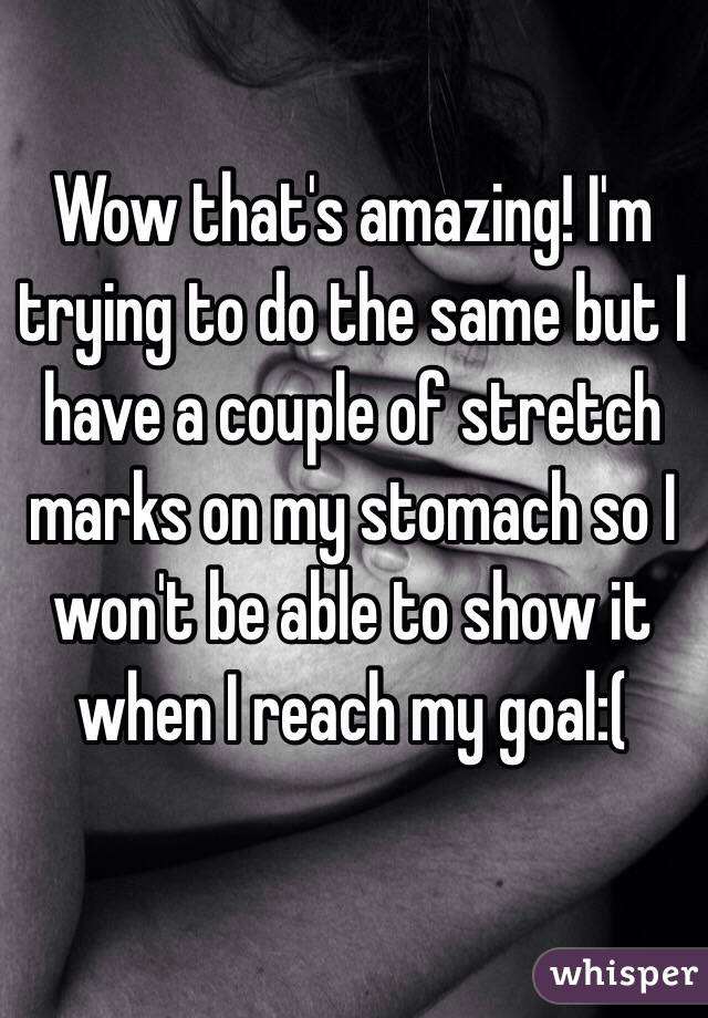 Wow that's amazing! I'm trying to do the same but I have a couple of stretch marks on my stomach so I won't be able to show it when I reach my goal:(