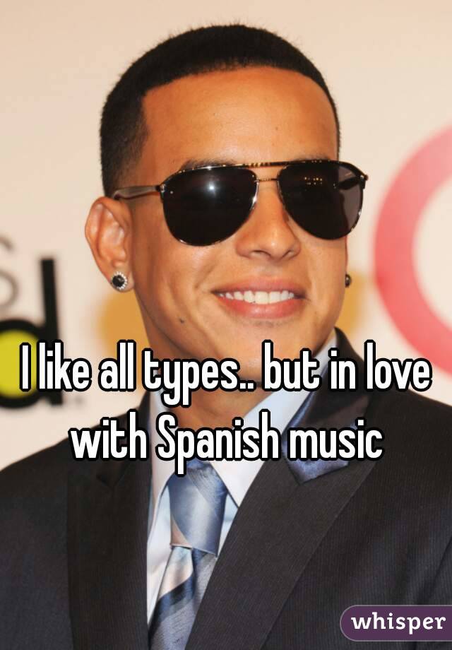 I like all types.. but in love with Spanish music 