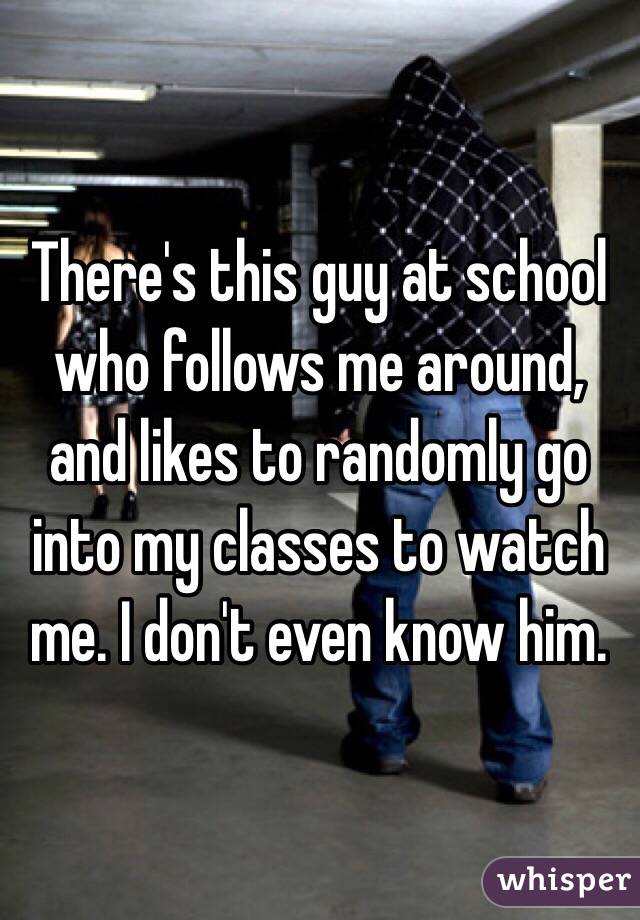 There's this guy at school who follows me around, and likes to randomly go into my classes to watch me. I don't even know him.