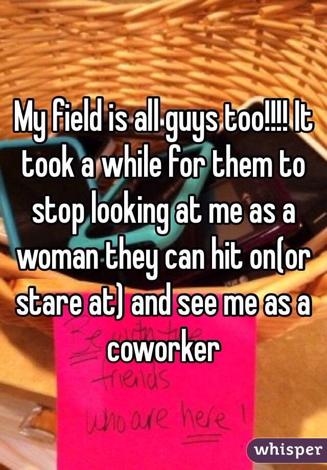 My field is all guys too!!!! It took a while for them to stop looking at me as a woman they can hit on(or stare at) and see me as a coworker