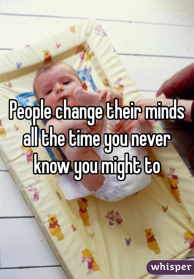 People change their minds all the time you never know you might to 