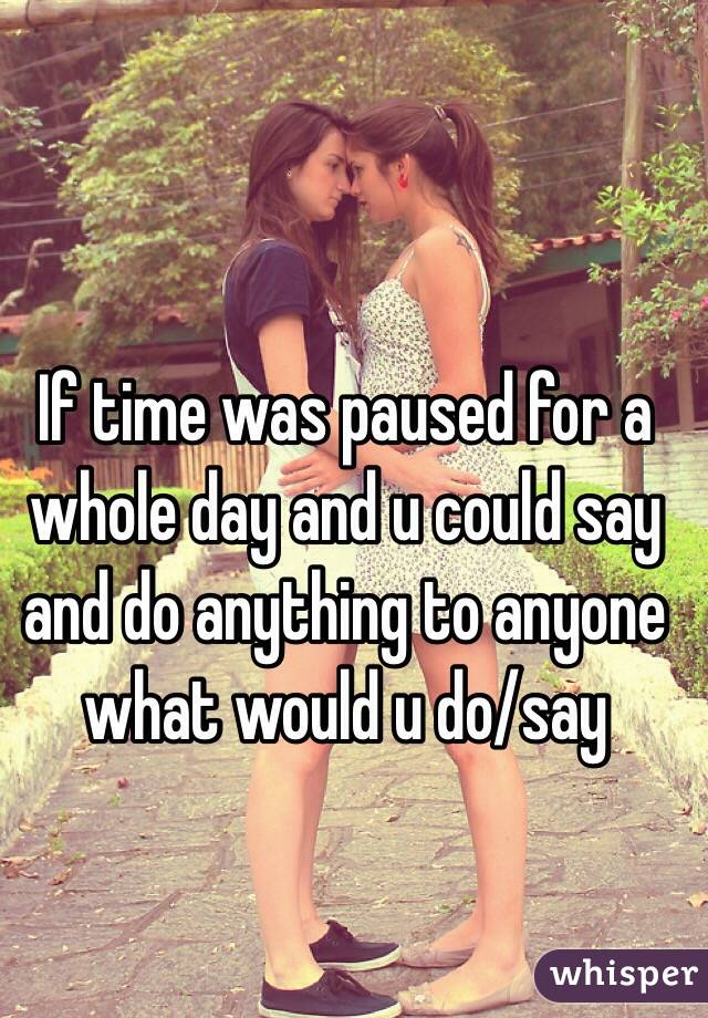 If time was paused for a whole day and u could say and do anything to anyone what would u do/say