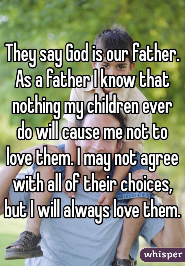 They say God is our father. As a father I know that nothing my children ever do will cause me not to love them. I may not agree with all of their choices, but I will always love them.