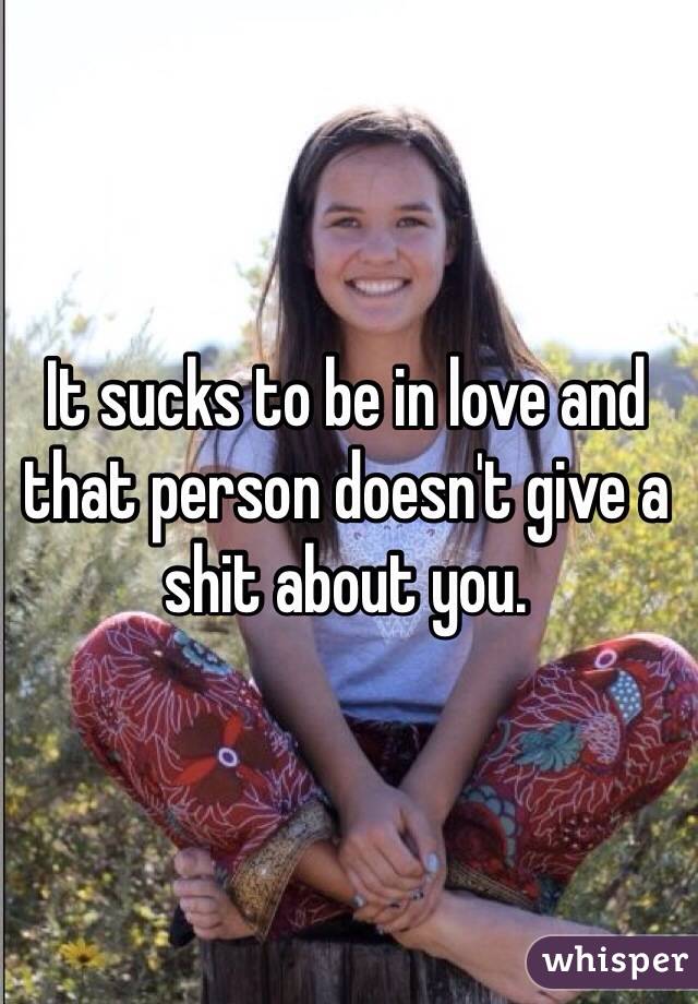 It sucks to be in love and that person doesn't give a shit about you. 