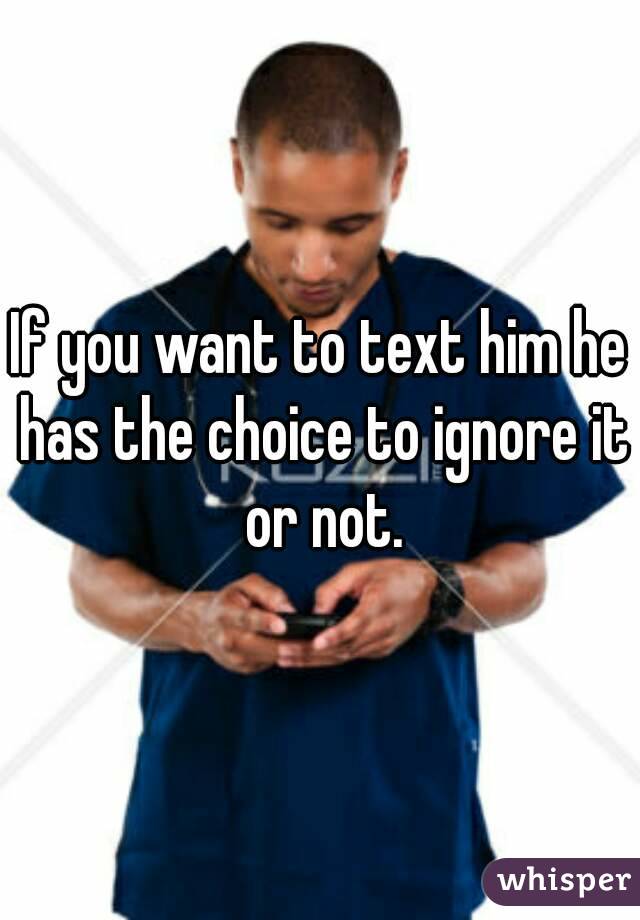 If you want to text him he has the choice to ignore it or not.