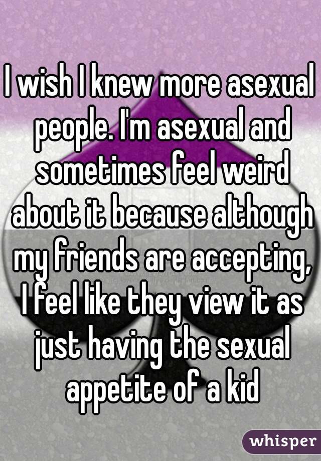 I wish I knew more asexual people. I'm asexual and sometimes feel weird about it because although my friends are accepting, I feel like they view it as just having the sexual appetite of a kid