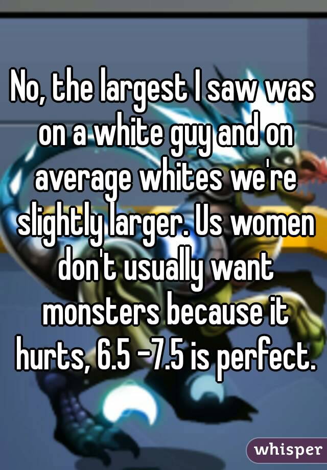 No, the largest I saw was on a white guy and on average whites we're slightly larger. Us women don't usually want monsters because it hurts, 6.5 -7.5 is perfect.