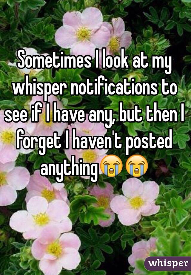 Sometimes I look at my whisper notifications to see if I have any, but then I forget I haven't posted anything😭😭