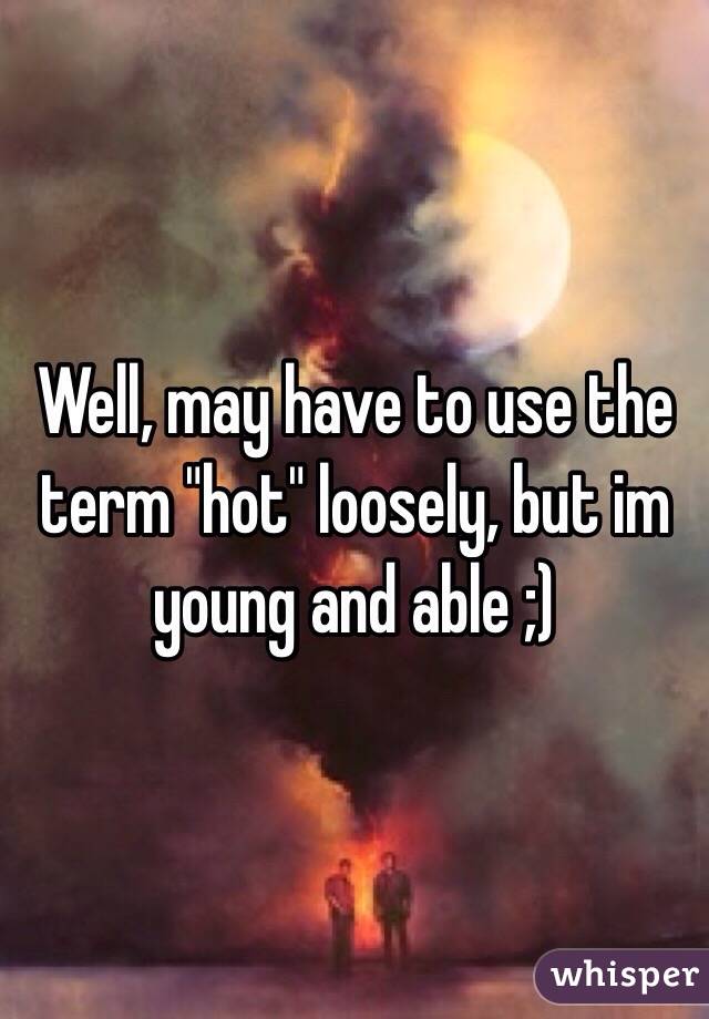 Well, may have to use the term "hot" loosely, but im young and able ;)
