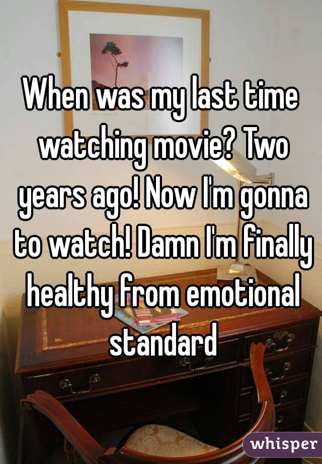 When was my last time watching movie? Two years ago! Now I'm gonna to watch! Damn I'm finally healthy from emotional standard