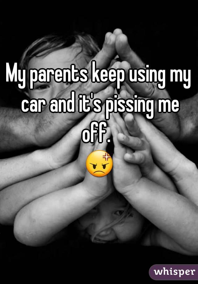 My parents keep using my car and it's pissing me off.  
😡 