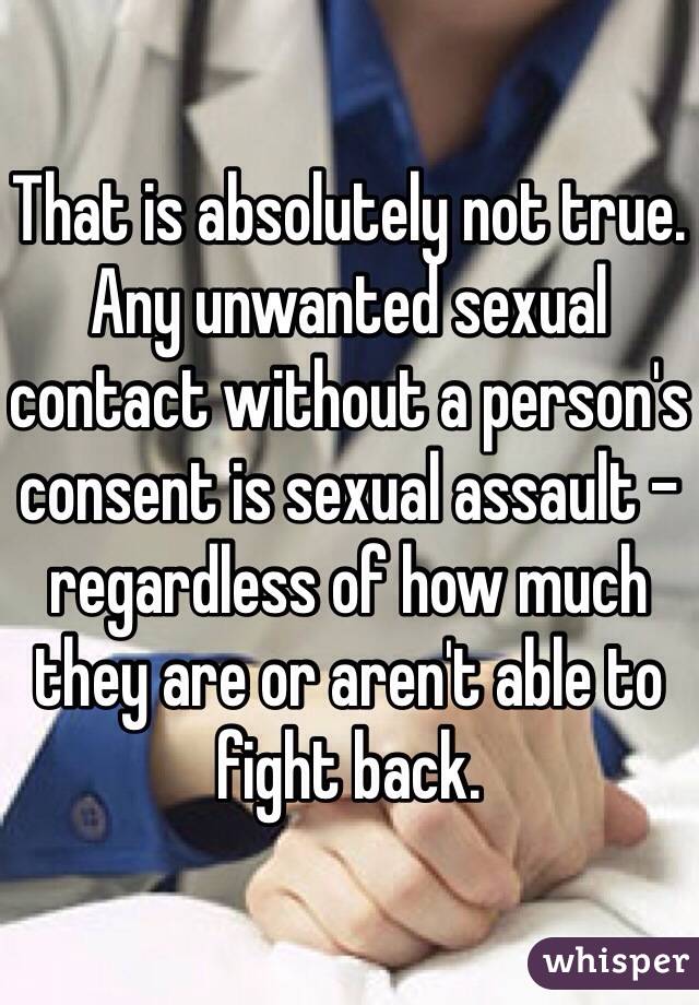 That is absolutely not true. Any unwanted sexual contact without a person's consent is sexual assault - regardless of how much they are or aren't able to fight back.