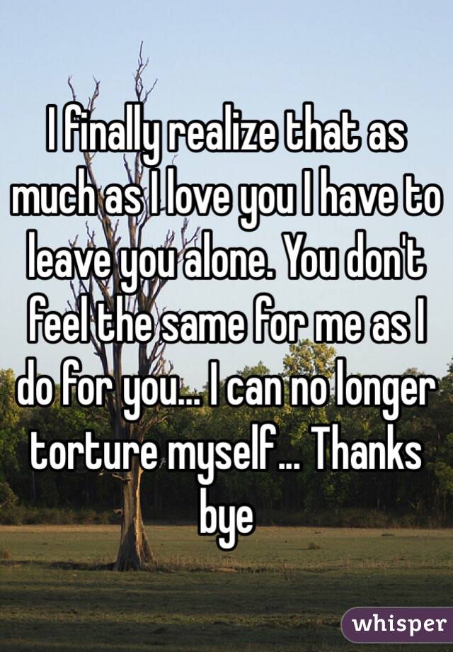 I finally realize that as much as I love you I have to leave you alone. You don't feel the same for me as I do for you... I can no longer torture myself... Thanks bye