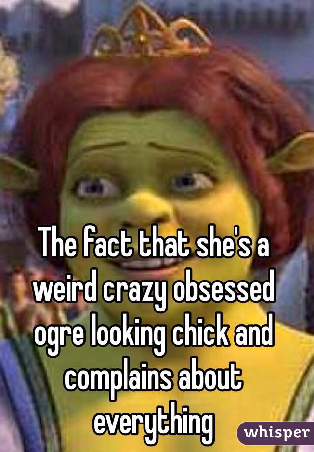 The fact that she's a weird crazy obsessed ogre looking chick and complains about everything 