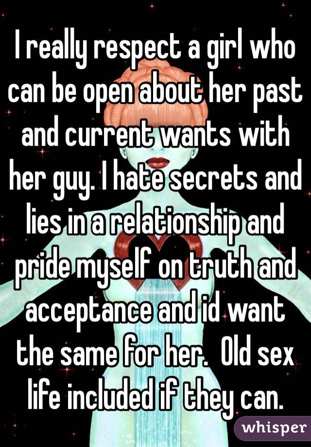 I really respect a girl who can be open about her past and current wants with her guy. I hate secrets and lies in a relationship and pride myself on truth and acceptance and id want the same for her.  Old sex life included if they can. 