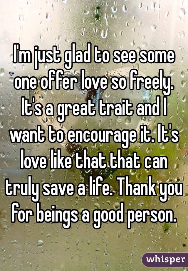 I'm just glad to see some one offer love so freely. It's a great trait and I want to encourage it. It's love like that that can truly save a life. Thank you for beings a good person. 
