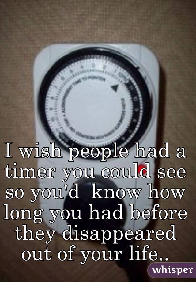 I wish people had a timer you could see so you'd  know how long you had before they disappeared out of your life..