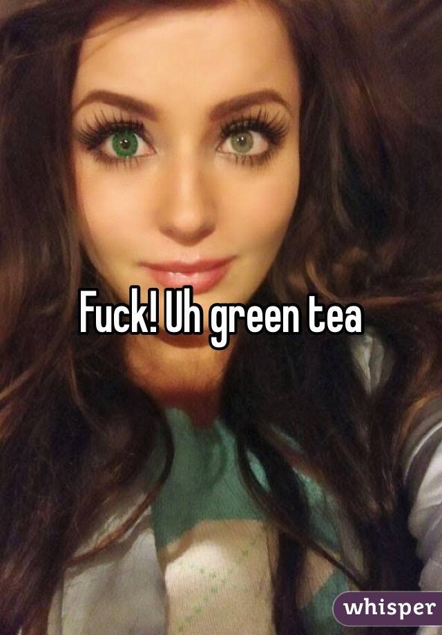 Fuck! Uh green tea 
