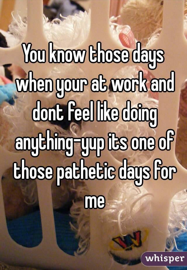 You know those days when your at work and dont feel like doing anything-yup its one of those pathetic days for me