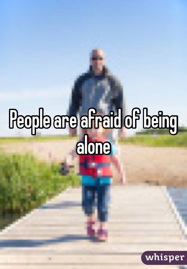 People are afraid of being alone 
