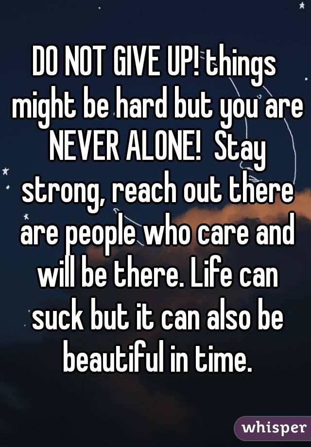 DO NOT GIVE UP! things might be hard but you are NEVER ALONE!  Stay strong, reach out there are people who care and will be there. Life can suck but it can also be beautiful in time.